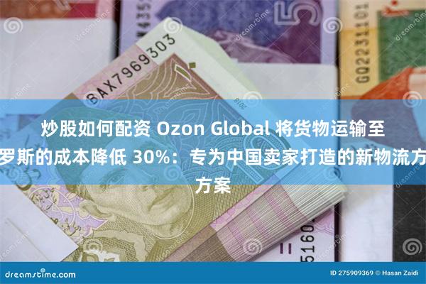 炒股如何配资 Ozon Global 将货物运输至俄罗斯的成本降低 30%：专为中国卖家打造的新物流方案