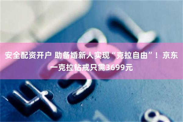 安全配资开户 助备婚新人实现“克拉自由”！京东一克拉钻戒只需3699元