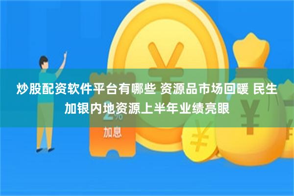 炒股配资软件平台有哪些 资源品市场回暖 民生加银内地资源上半年业绩亮眼