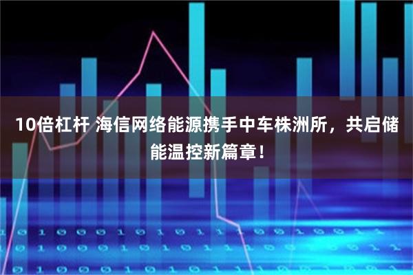 10倍杠杆 海信网络能源携手中车株洲所，共启储能温控新篇章！