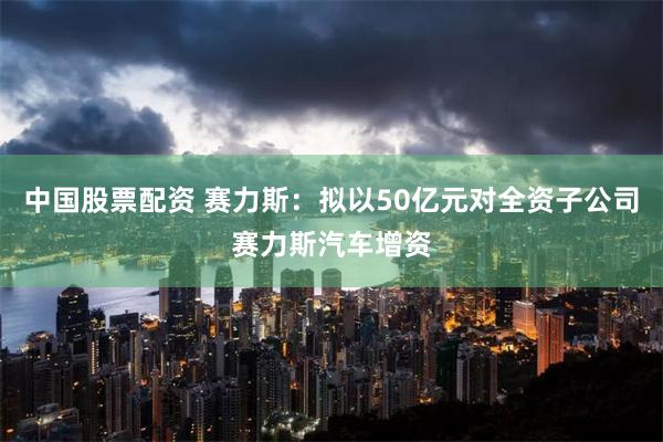 中国股票配资 赛力斯：拟以50亿元对全资子公司赛力斯汽车增资