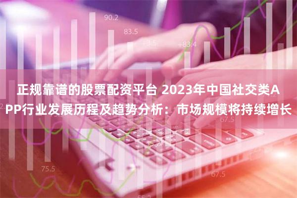 正规靠谱的股票配资平台 2023年中国社交类APP行业发展历程及趋势分析：市场规模将持续增长