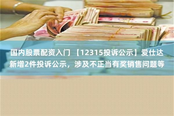 国内股票配资入门 【12315投诉公示】爱仕达新增2件投诉公示，涉及不正当有奖销售问题等