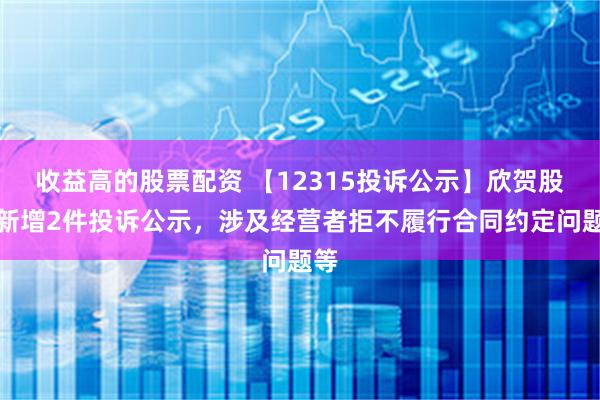 收益高的股票配资 【12315投诉公示】欣贺股份新增2件投诉公示，涉及经营者拒不履行合同约定问题等