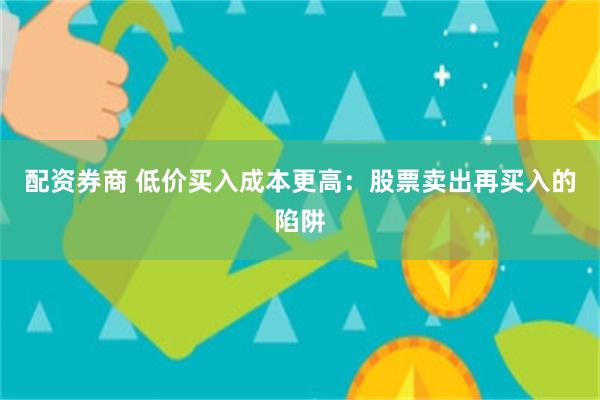 配资券商 低价买入成本更高：股票卖出再买入的陷阱