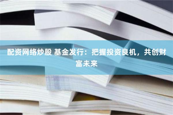 配资网络炒股 基金发行：把握投资良机，共创财富未来