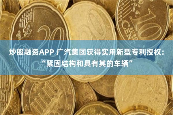 炒股融资APP 广汽集团获得实用新型专利授权：“紧固结构和具有其的车辆”