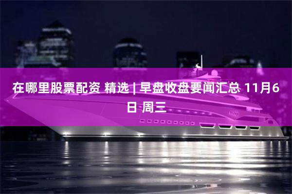 在哪里股票配资 精选 | 早盘收盘要闻汇总 11月6日 周三