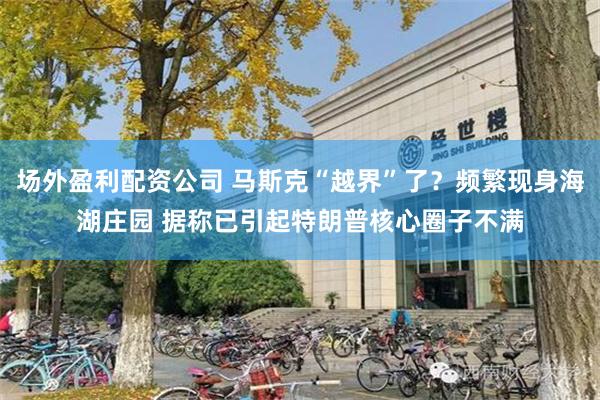 场外盈利配资公司 马斯克“越界”了？频繁现身海湖庄园 据称已引起特朗普核心圈子不满