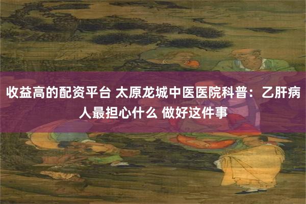 收益高的配资平台 太原龙城中医医院科普：乙肝病人最担心什么 做好这件事