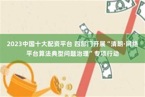 2023中国十大配资平台 四部门开展“清朗·网络平台算法典型问题治理”专项行动