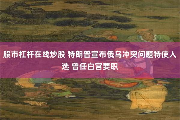 股市杠杆在线炒股 特朗普宣布俄乌冲突问题特使人选 曾任白宫要职