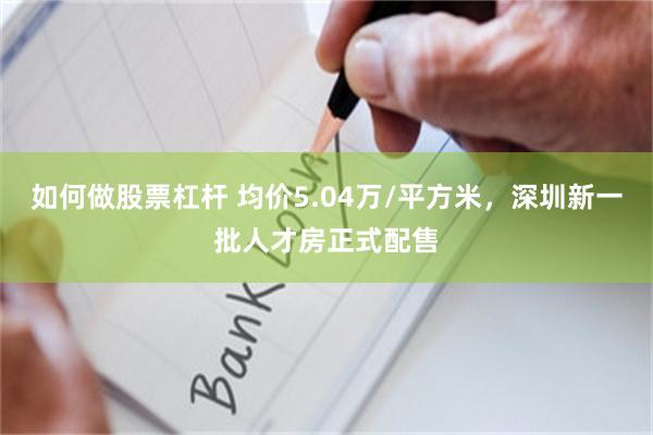 如何做股票杠杆 均价5.04万/平方米，深圳新一批人才房正式配售