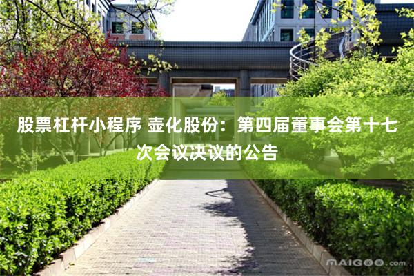 股票杠杆小程序 壶化股份：第四届董事会第十七次会议决议的公告