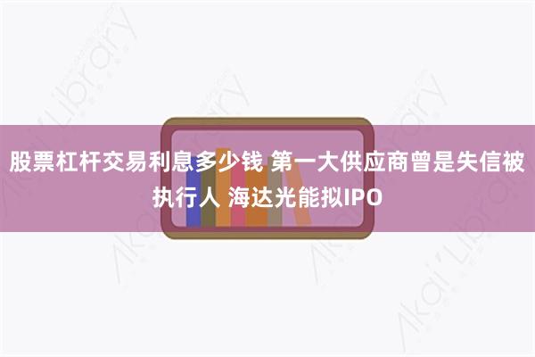 股票杠杆交易利息多少钱 第一大供应商曾是失信被执行人 海达光能拟IPO