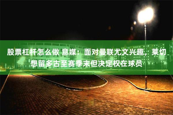 股票杠杆怎么做 意媒：面对曼联尤文兴趣，莱切想留多古至赛季末但决定权在球员