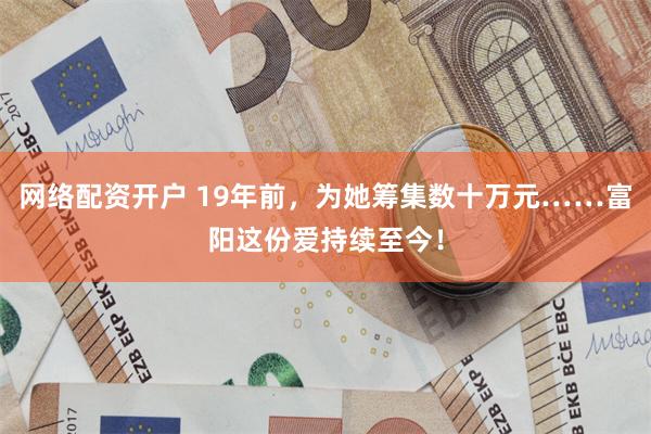 网络配资开户 19年前，为她筹集数十万元……富阳这份爱持续至今！