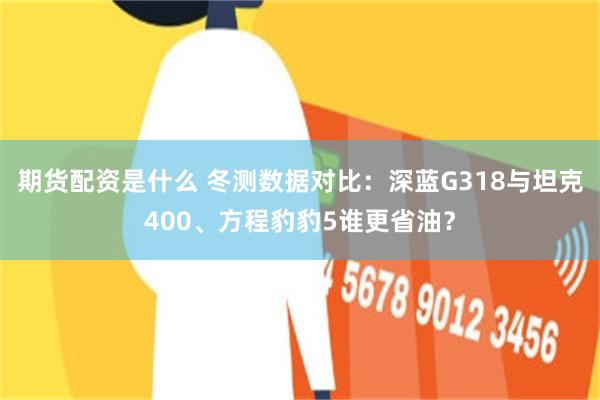 期货配资是什么 冬测数据对比：深蓝G318与坦克400、方程豹豹5谁更省油？