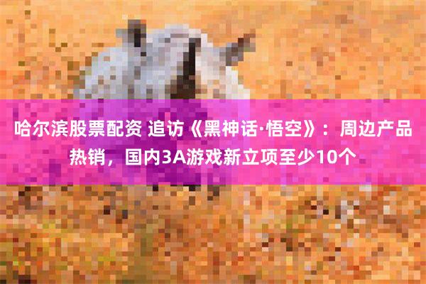 哈尔滨股票配资 追访《黑神话·悟空》：周边产品热销，国内3A游戏新立项至少10个