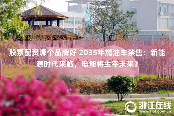 股票配资哪个品牌好 2035年燃油车禁售：新能源时代来临，电能将主宰未来？