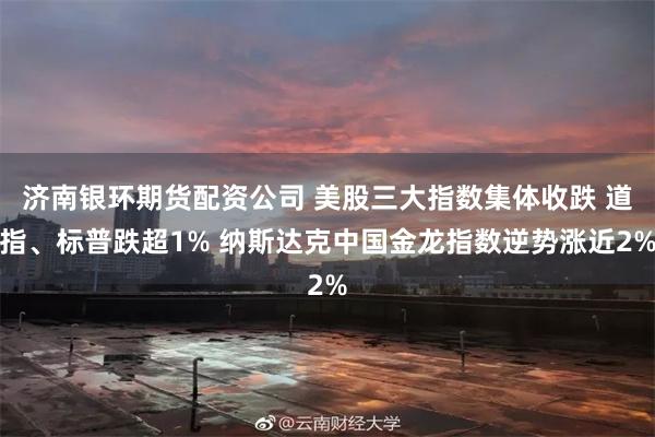 济南银环期货配资公司 美股三大指数集体收跌 道指、标普跌超1% 纳斯达克中国金龙指数逆势涨近2%